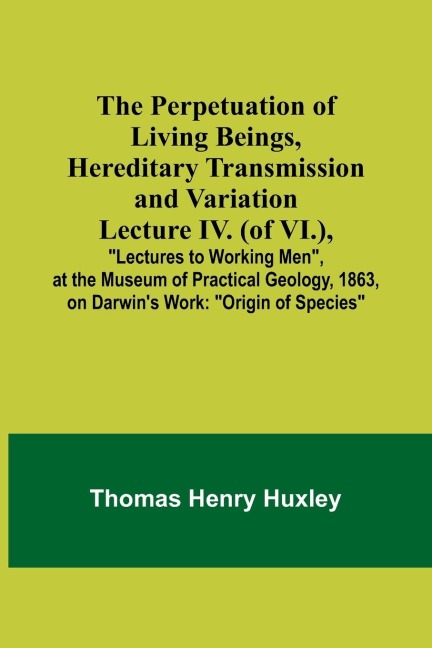 The Perpetuation of Living Beings, Hereditary Transmission and VariationLecture IV. (of VI.),; Lectures to Working Men, at the Museum of Practical Geology, 1863, on Darwins Work: Origin of Species