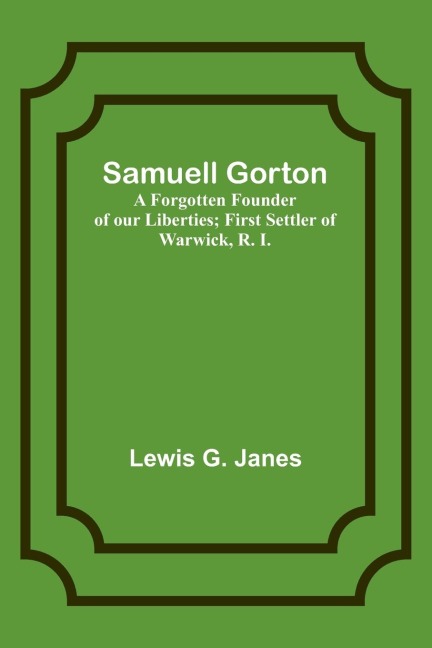 Samuell Gorton: A Forgotten Founder of our Liberties; First Settler of Warwick, R. I.