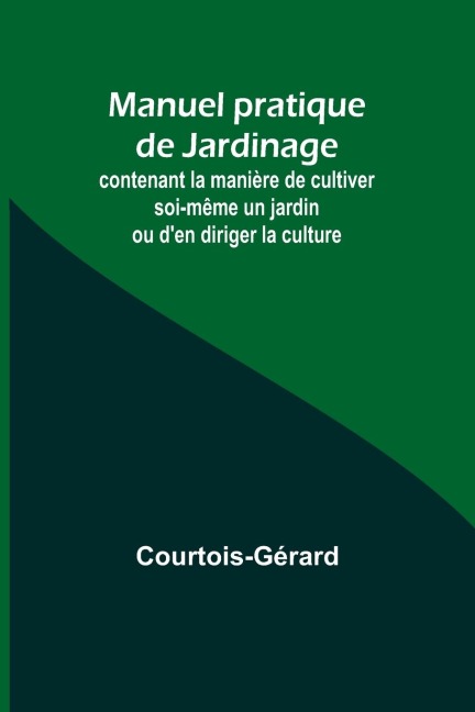 Manuel pratique de Jardinage; contenant la manière de cultiver soi-même un jardin ou den diriger la culture