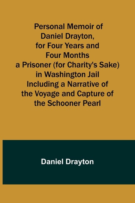 Personal Memoir of Daniel Drayton, for Four Years and Four Months a Prisoner (for Charitys Sake) in Washington Jail Including a Narrative of the Voyage and Capture of the Schooner Pearl