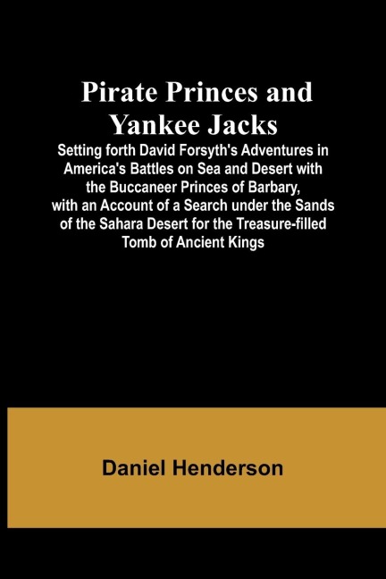 Pirate Princes and Yankee Jacks ; Setting forth David Forsyths Adventures in Americas Battles on Sea and Desert with the Buccaneer Princes of Barbary, with an Account of a Search under the Sands of the Sahara Desert for the Treasure-filled Tomb of Ancie