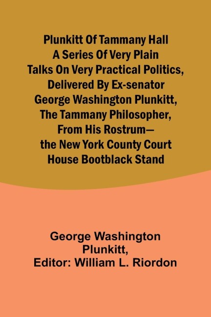 Plunkitt of Tammany Hall a series of very plain talks on very practical politics, delivered by ex-Senator George Washington Plunkitt, the Tammany philosopher, from his rostrum-the New York County court house bootblack stand