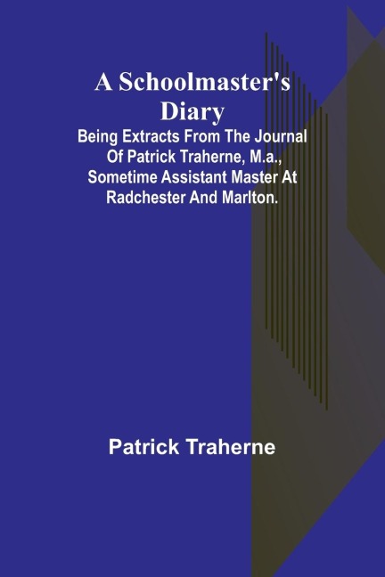 A Schoolmasters Diary; Being Extracts from the Journal of Patrick Traherne, M.A., Sometime Assistant Master at Radchester and Marlton.