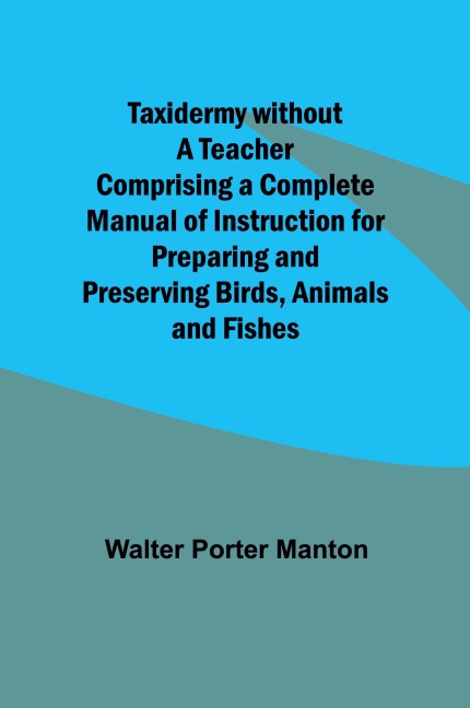 Taxidermy without a Teacher Comprising a Complete Manual of Instruction for Preparing and Preserving Birds, Animals and Fishes