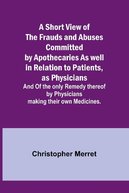 A Short View of the Frauds and Abuses Committed by Apothecaries As well in Relation to Patients, as Physicians: And Of the only Remedy thereof by Physicians making their own Medicines.