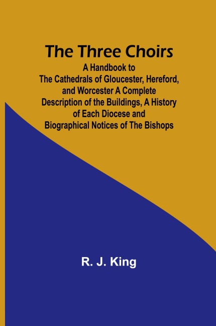 The Three Choirs: A Handbook to the Cathedrals of Gloucester, Hereford, and Worcester A Complete Description of the Buildings, a History of Each Diocese and Biographical Notices of the Bishops