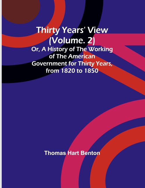 Thirty Years View (Vol. 2) Or, A History of the Working of the American Government for Thirty Years, from 1820 to 1850