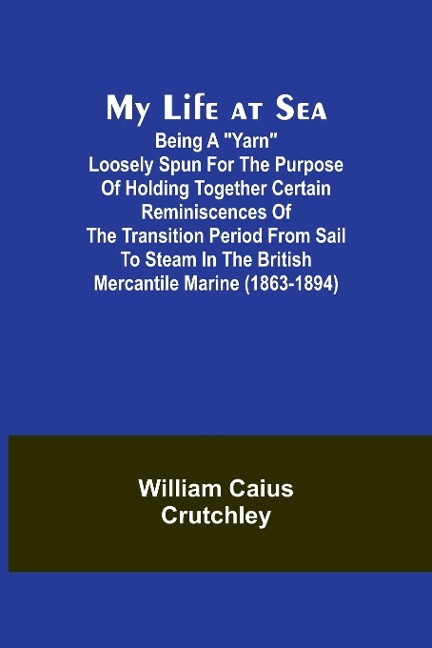 My Life at Sea; Being a yarn loosely spun for the purpose of holding together certain reminiscences of the transition period from sail to steam in the British mercantile marine (1863-1894)