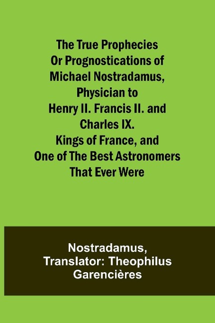 The true prophecies or prognostications of Michael Nostradamus, physician to Henry II. Francis II. and Charles IX. Kings of France, and one of the best astronomers that ever were