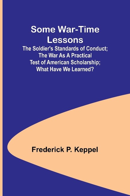 Some War-time Lessons; The Soldiers Standards of Conduct; The War As a Practical Test of American Scholarship; What Have We Learned?