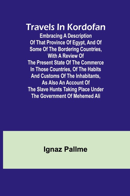 Travels in Kordofan Embracing a description of that province of Egypt, and of some of the bordering countries, with a review of the present state of the commerce in those countries, of the habits and customs of the inhabitants, as also an account of the s