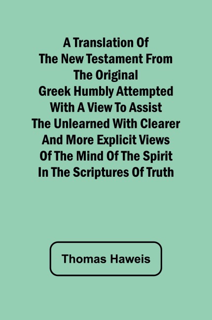 A Translation of the New Testament from the original Greek Humbly Attempted with a View to Assist the Unlearned with Clearer and More Explicit Views of the Mind of the Spirit in the Scriptures of Truth