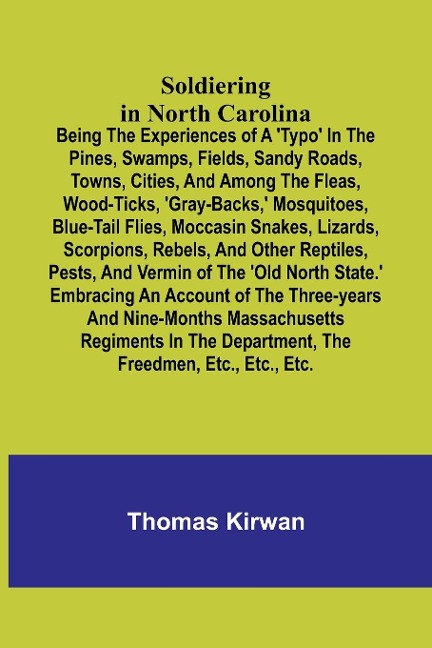 Soldiering in North Carolina; Being the experiences of a typo in the pines, swamps, fields, sandy roads, towns, cities, and among the fleas, wood-ticks, gray-backs, mosquitoes, blue-tail flies, moccasin snakes, lizards, scorpions, rebels, and other re