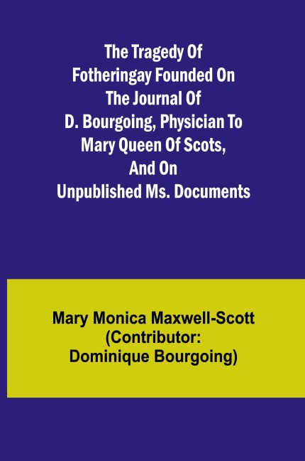 The Tragedy of Fotheringay Founded on the journal of D. Bourgoing, physician to Mary Queen of Scots, and on unpublished ms. Documents