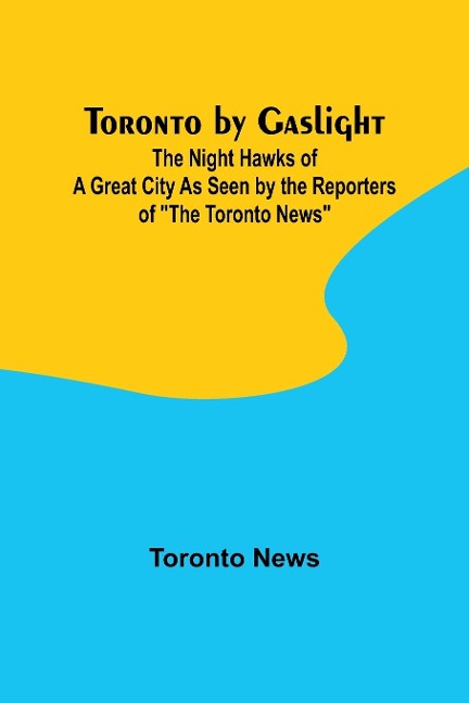 Toronto by Gaslight: The Night Hawks of a Great City As Seen by the Reporters of The Toronto News