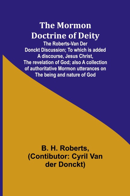 The Mormon Doctrine of Deity: The Roberts-Van Der Donckt Discussion; To which is added a discourse, Jesus Christ, the revelation of God; also a collection of authoritative Mormon utterances on the being and nature of God