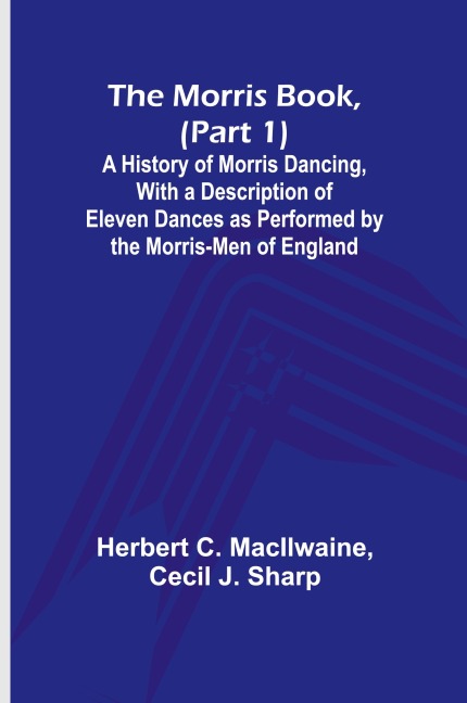 The Morris Book, (Part 1); A History of Morris Dancing, With a Description of Eleven Dances as Performed by the Morris-Men of England