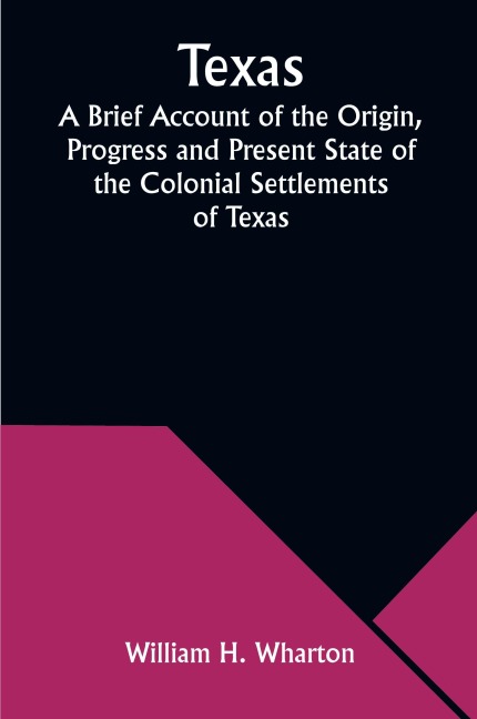 Texas A Brief Account of the Origin, Progress and Present State of the Colonial Settlements of Texas; Together with an Exposition of the Causes which have induced the Existing War with Mexico