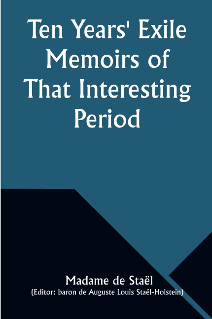 Ten Years Exile Memoirs of That Interesting Period of the Life of the Baroness De Stael-Holstein, Written by Herself, during the Years 1810, 1811, 1812, and 1813, and Now First Published from the Original Manuscript, by Her Son.
