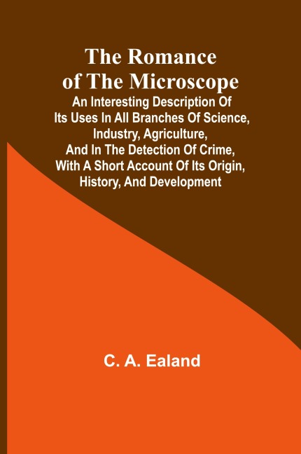 The Romance of the Microscope; An interesting description of its uses in all branches of science, industry, agriculture, and in the detection of crime, with a short account of its origin, history, and development