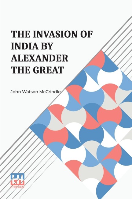 The Invasion Of India By Alexander The Great: As Described By Arrian, Q. Curtius, Diodoros, Plutarch And Justin Being Translations Of Such Portions Of The Works Of These And Other Classical Authors As Describe Alexander s Campaigns In Afghanistan The Panj