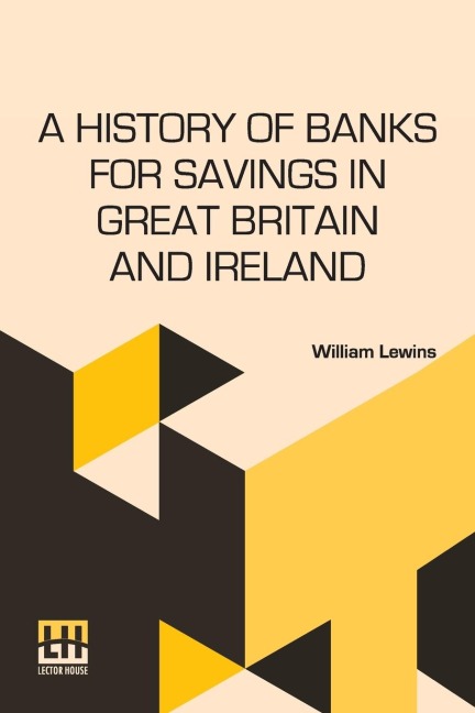 A History Of Banks For Savings In Great Britain And Ireland: Including A Full Account Of The Origin And Progress Of Mr. Gladstone s Financial Measures For Post Office Banks, Government Annuities, And Government Life Insurance.
