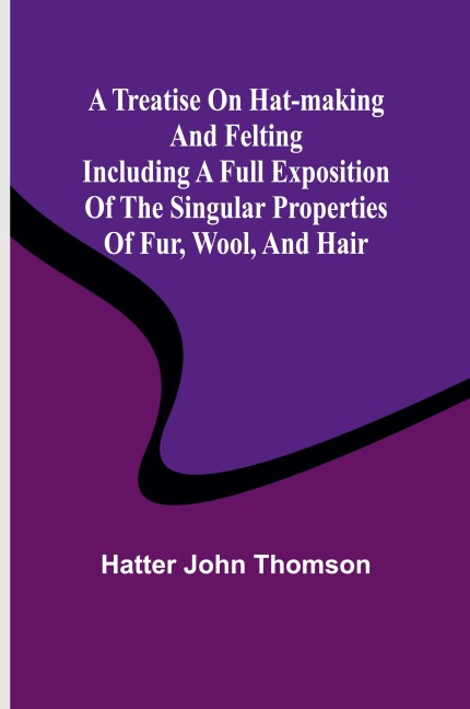 A Treatise on Hat-Making and Felting Including a Full Exposition of the Singular Properties of Fur, Wool, and Hair