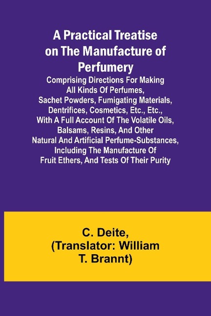 A Practical Treatise on the Manufacture of Perfumery; Comprising directions for making all kinds of perfumes, sachet powders, fumigating materials, dentrifices, cosmetics, etc., etc., with a full account of the volatile oils, balsams, resins, and other na