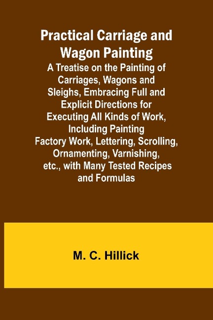 Practical Carriage and Wagon Painting; A Treatise on the Painting of Carriages, Wagons and Sleighs, Embracing Full and Explicit Directions for Executing All Kinds of Work, Including Painting Factory Work, Lettering, Scrolling, Ornamenting, Varnishing, etc