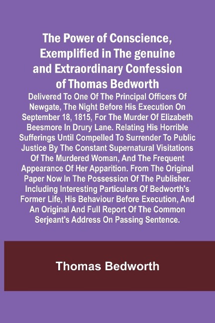 The Power of Conscience, exemplified in the genuine and extraordinary confession of Thomas Bedworth; Delivered to one of the principal officers of Newgate, the night before his execution on September 18, 1815, for the murder of Elizabeth Beesmore in Drury