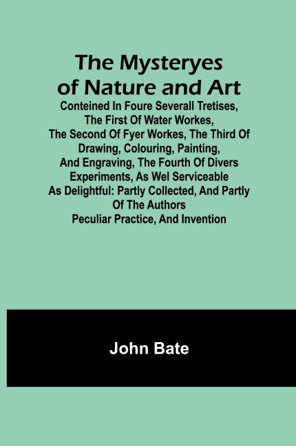 The Mysteryes of Nature and Art; Conteined in foure severall Tretises, The first of water workes, The second of Fyer workes, The third of Drawing, Colouring, Painting, and Engraving, The fourth of divers Experiments, as wel serviceable as delightful: part