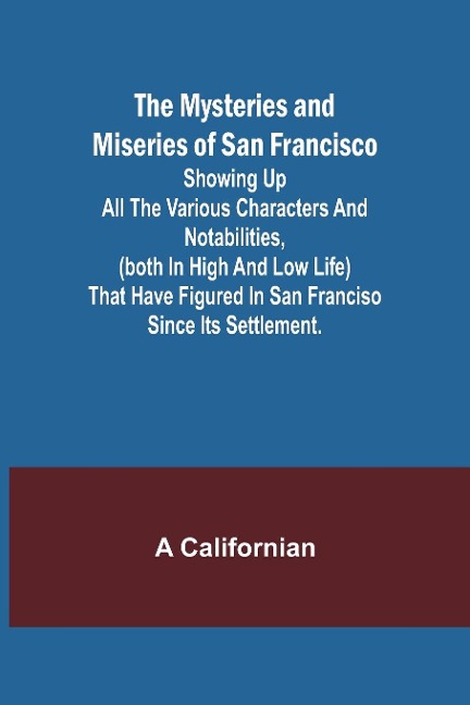 The Mysteries and Miseries of San Francisco; Showing up all the various characters and notabilities, (both in high and low life) that have figured in San Franciso since its settlement.