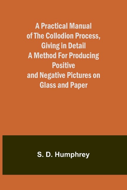 A Practical Manual of the Collodion Process, Giving in Detail a Method For Producing Positive and Negative Pictures on Glass and Paper.