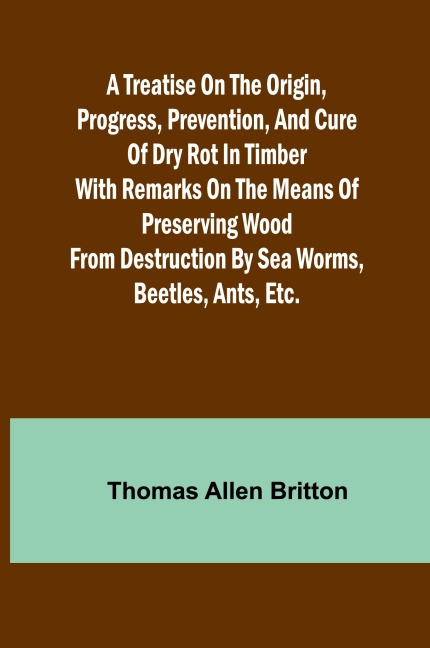 A Treatise on the Origin, Progress, Prevention, and Cure of Dry Rot in Timber With remarks on the means of preserving wood from destruction by sea worms, beetles, ants, etc.
