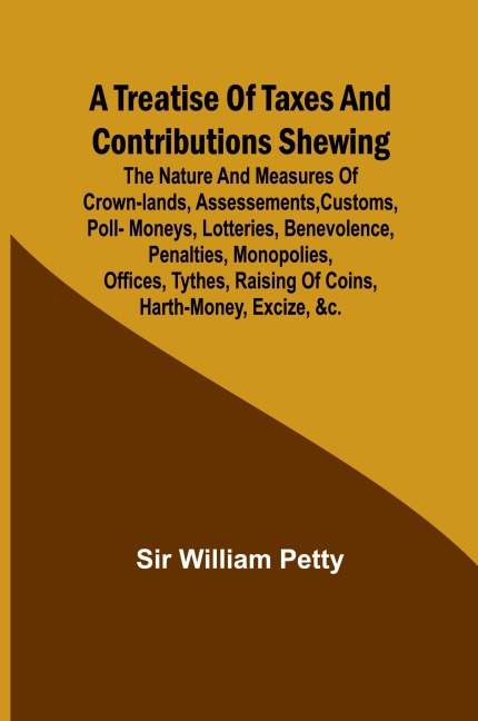 A Treatise of Taxes and Contributions Shewing the nature and measures of crown-lands, assessements, customs, poll-moneys, lotteries, benevolence, penalties, monopolies, offices, tythes, raising of coins, harth-money, excize, &c.; with several intersperst