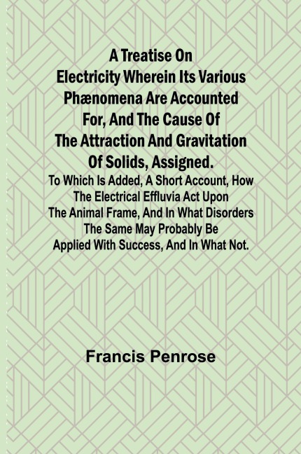 A Treatise on Electricity Wherein its various phænomena are accounted for, and the cause of the attraction and gravitation of solids, assigned. To which is added, a short account, how the electrical effluvia act upon the animal frame, and in what disorder