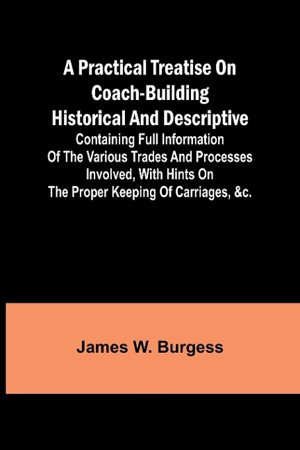 A practical treatise on coach-building historical and descriptive: Containing full information of the various trades and processes involved, with hints on the proper keeping of carriages, &c.