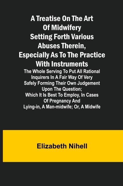 A Treatise on the Art of Midwifery Setting Forth Various Abuses Therein, Especially as to the Practice With Instruments: the Whole Serving to Put All Rational Inquirers in a Fair Way of Very Safely Forming Their Own Judgement Upon the Question; Which It I
