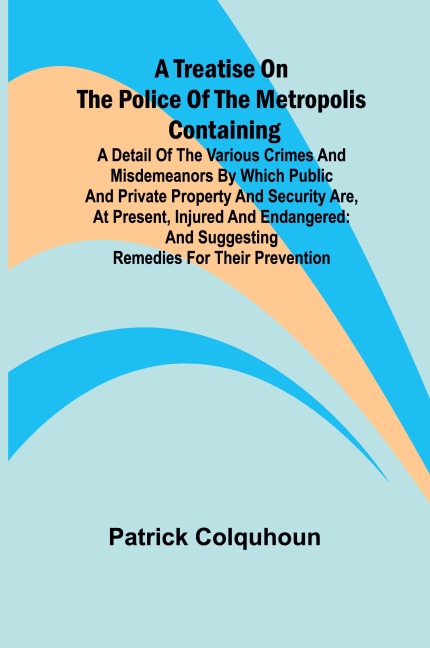 A Treatise on the Police of the Metropolis Containing a Detail of the Various Crimes and Misdemeanors by which Public and Private Property and Security are, at Present, Injured and Endangered: and Suggesting Remedies for their Prevention