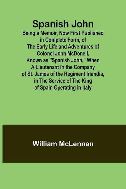 Spanish John; Being a Memoir, Now First Published in Complete Form, of the Early Life and Adventures of Colonel John McDonell, Known as Spanish John, When a Lieutenant in the Company of St. James of the Regiment Irlandia, in the Service of the King of S