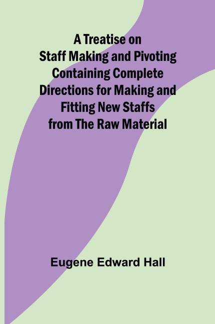 A Treatise on Staff Making and Pivoting Containing Complete Directions for Making and Fitting New Staffs from the Raw Material