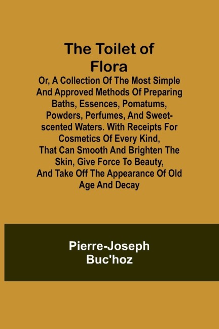 The Toilet of Flora or, A collection of the most simple and approved methods of preparing baths, essences, pomatums, powders, perfumes, and sweet-scented waters. With receipts for cosmetics of every kind, that can smooth and brighten the skin, give force 