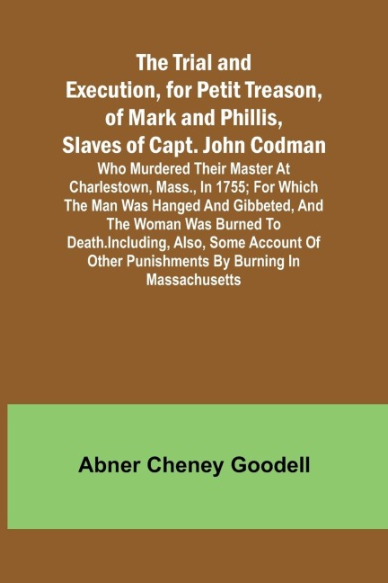 The Trial and Execution, for Petit Treason, of Mark and Phillis, Slaves of Capt. John CodmanWho Murdered Their Master at Charlestown, Mass., in 1755; for Which the Man Was Hanged and Gibbeted, and the Woman Was Burned to Death. Including, Also, Some Accou