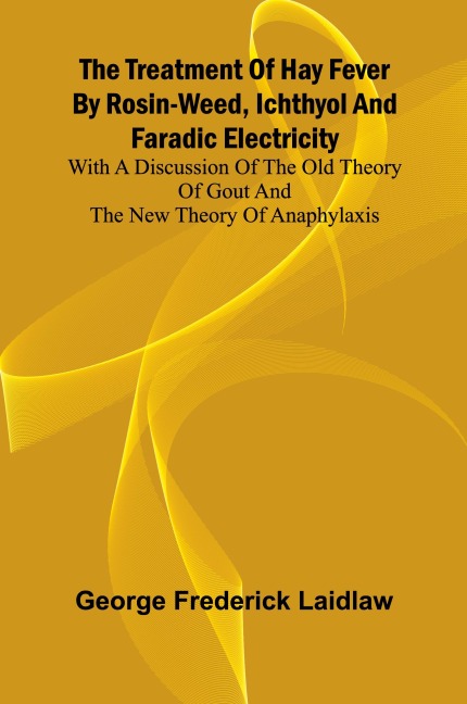 The Treatment of Hay Fever by rosin-weed, ichthyol and faradic electricity With a discussion of the old theory of gout and the new theory of anaphylaxis
