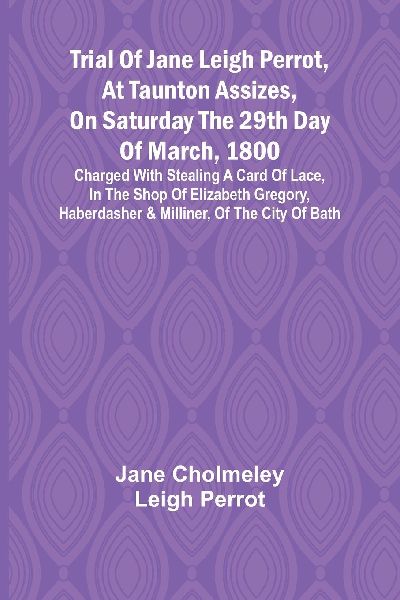 Trial of Jane Leigh Perrot, at Taunton Assizes, on Saturday the 29th day of March, 1800; charged with stealing a card of lace, in the shop of Elizabeth Gregory, haberdasher & milliner, of the city of Bath
