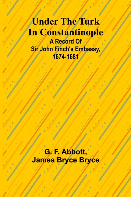 Under the Turk in Constantinople: A record of Sir John Finchs Embassy, 1674-1681