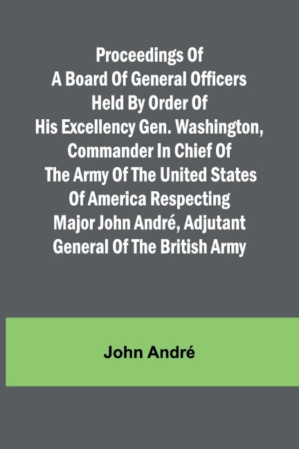 Proceedings of a board of general officers held by order of His Excellency Gen. Washington, commander in chief of the Army of the United States of America respecting Major John André, adjutant general of the British Army