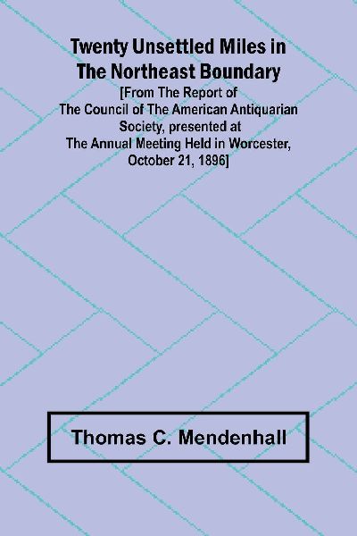 Twenty Unsettled Miles in the Northeast Boundary [From the Report of the Council of the American Antiquarian Society, presented at the Annual Meeting held in Worcester, October 21, 1896]