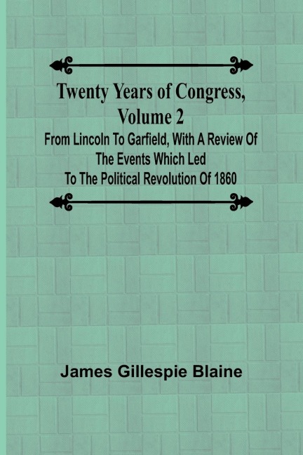 Twenty Years of Congress, Volume 2 From Lincoln to Garfield, with a Review of the Events Which Led to the Political Revolution of 1860