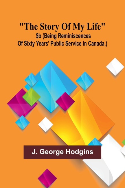 The story of my life: $b (being reminiscences of sixty years public service in Canada.)